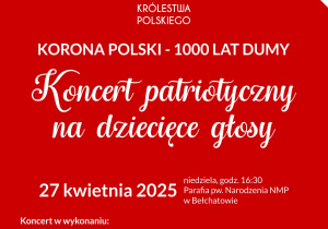 Zdjęcia zawiera białą koronę na czerwonym tle oraz tekst Prezydent Miasta Bełchatowa Patryk Marjan, dziekan dekanatu bełchatowskiego ks. kan. Zbigniew Zgoda zapraszają na Koncert patriotyczny na dziecięce głosy z okazji Tysiąclecia Królestwa Polskiego. Niedziela 27 kwietnia w parafii pw. Narodzenia NMP w Bełchatowie przy ul. Kościuszki 2 godzina 16:30. Wstęp wolny. Koncert w wykonaniu chóry dziecięce. Bełchatowska „Kantylenka”, Chłopięcy Chór Kameralny „Chcemy Śpiewać” z Łodzi, a także Chór Dziecięcy „Kolorowe Laurki” z Sokolnik Lasu.
