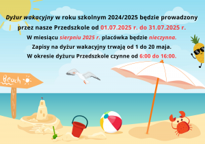 Plakat zawiera zdjęcie plaży na której znajduje się zamek z piasku, biały parasol, czerwone wiaderko, zielona łopatka, piłka plażowa oraz czerwony krab. Nad morzem leci mewa. Na niebie widać żółte słońce. Obraz zawiera tekst: Dyżur wakacyjny. Zgodnie z art. 31 Konwencji o Prawach Dziecka, rodzice powinni uwzględnić prawo dziecka do wypoczynku i czasu wolnego poprzez zaplanowanie mu przerwy wakacyjnej. Dyżur wakacyjny w roku szkolnym 2024/2025 będzie prowadzony przez nasze Przedszkole od 01.07.2025 r. do 31.07.2025 r. W miesiącu sierpniu 2025 r. placówka będzie nieczynna. Zapisy na dyżur wakacyjny trwają od 1 do 20 maja. W okresie dyżuru Przedszkole czynne od 6:00 do 16:00.